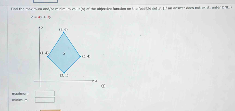 Find the maximum and/or minimum value(s) of the objective function on the feasible set S. (If an answer does not exist, enter DNE.)
Z=4x+3y
①
maximum □
minimum □