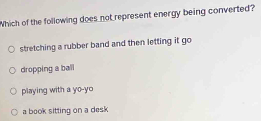 Which of the following does not represent energy being converted?
stretching a rubber band and then letting it go
dropping a ball
playing with a yo-yo
a book sitting on a desk