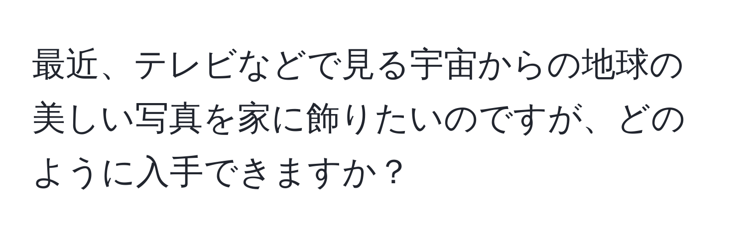 最近、テレビなどで見る宇宙からの地球の美しい写真を家に飾りたいのですが、どのように入手できますか？