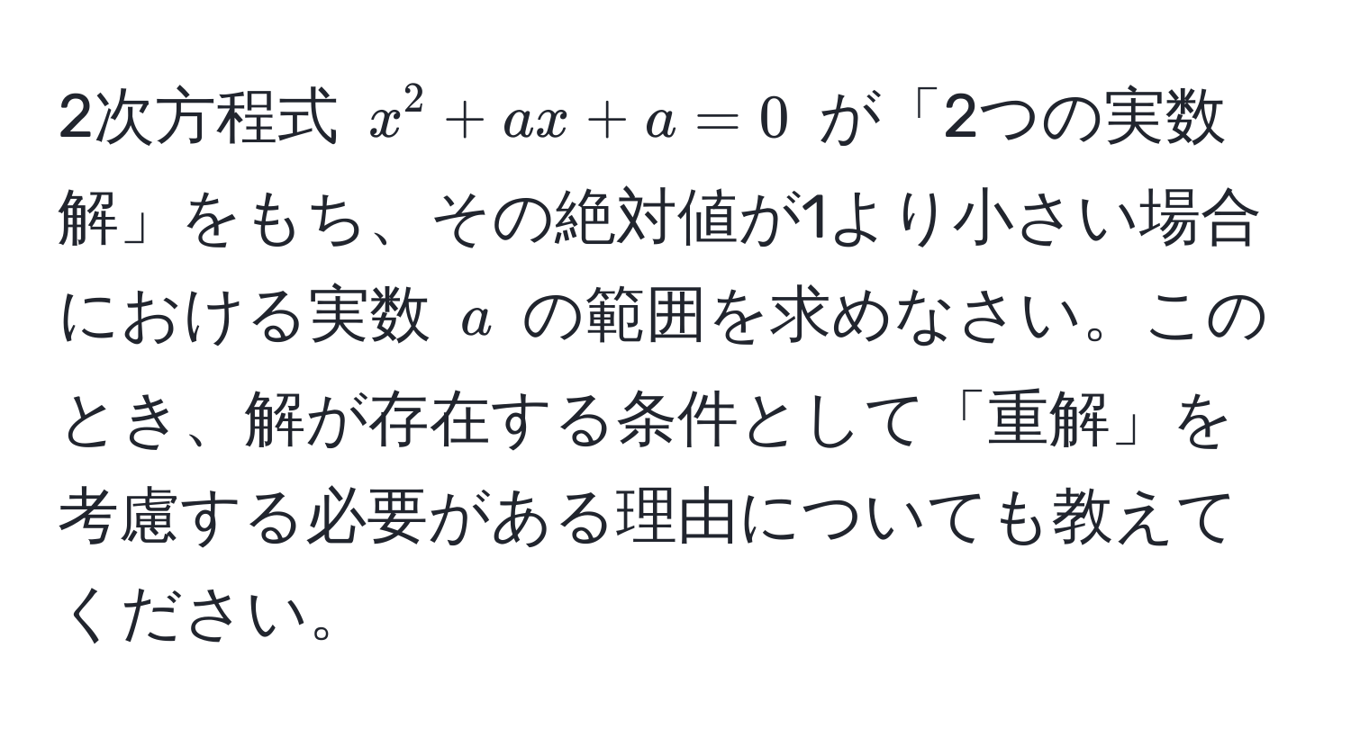 2次方程式 $x^2 + ax + a = 0$ が「2つの実数解」をもち、その絶対値が1より小さい場合における実数 $a$ の範囲を求めなさい。このとき、解が存在する条件として「重解」を考慮する必要がある理由についても教えてください。