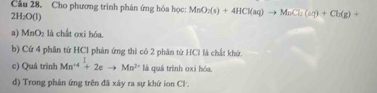 Cho phương trình phản ứng hóa học: MnO_2(s)+4HCl(aq)to MnCl_2(aq)+Cl_2(g)+
2H_2O(l)
a) MnO_2 là chất oxi hóa.
b) Cứ 4 phân tử HCl phản ứng thì có 2 phân tử HCl là chất khử,
c) Quá trình Mn^(+4)+2eto Mn^(2+) là quá trình oxi hóa.
d) Trong phản ứng trên đã xảy ra sự khử ion Cl.