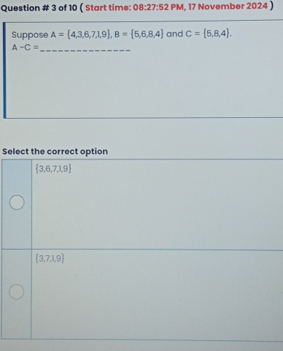 Question # 3 of 10 ( Start time: 08:27:52P M, 17 November 2024 )
Suppose A= 4,3,6,7,1,9 , B= 5,6,8,4 and C= 5,8,4. 
_ A-C=
Select the correct option
 3,6,7,1,9
 3,7,1,9