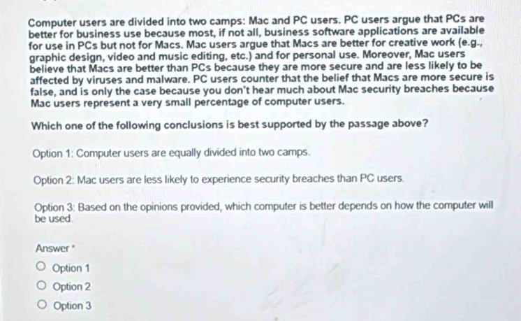 Computer users are divided into two camps: Mac and PC users. PC users argue that PCs are
better for business use because most, if not all, business software applications are available
for use in PCs but not for Macs. Mac users argue that Macs are better for creative work (e.g.,
graphic design, video and music editing, etc.) and for personal use. Moreover, Mac users
believe that Macs are better than PCs because they are more secure and are less likely to be
affected by viruses and malware. PC users counter that the belief that Macs are more secure is
false, and is only the case because you don't hear much about Mac security breaches because
Mac users represent a very small percentage of computer users.
Which one of the following conclusions is best supported by the passage above?
Option 1: Computer users are equally divided into two camps.
Option 2: Mac users are less likely to experience security breaches than PC users.
Option 3: Based on the opinions provided, which computer is better depends on how the computer will
be used
Answer "
Option 1
Option 2
Option 3