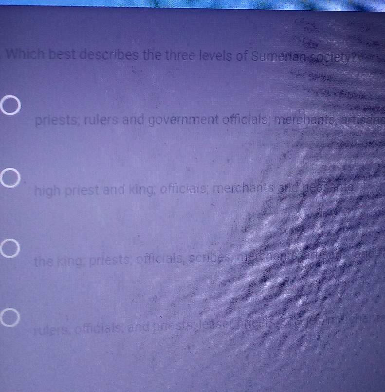 Which best describes the three levels of Sumerian society?
priests; rulers and government officials; merchants, artisans
high priest and king; officials; merchants and peasants
the king; priests; officials, scribes, merchants, aftisons, and f
rulers, officials, and priests; lesser prests, sennes merch