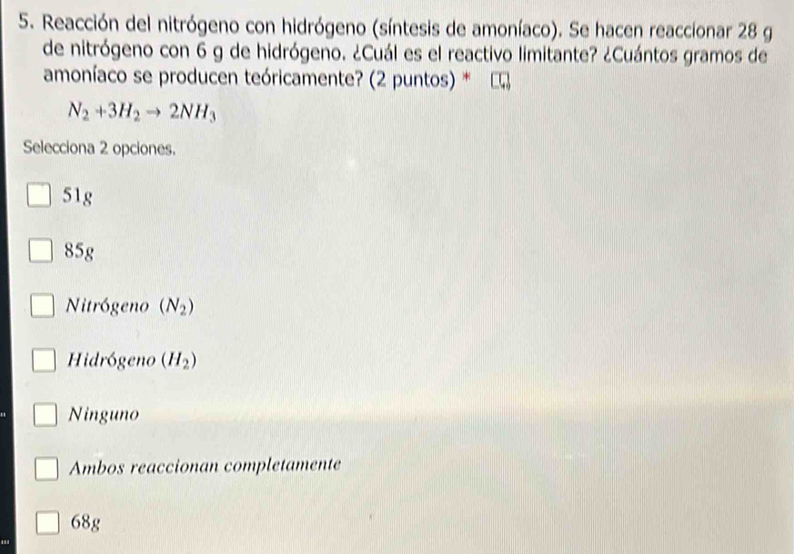 Reacción del nitrógeno con hidrógeno (síntesis de amoníaco). Se hacen reaccionar 28 g
de nitrógeno con 6 g de hidrógeno. ¿Cuál es el reactivo limitante? ¿Cuántos gramos de
amoníaco se producen teóricamente? (2 puntos) *
N_2+3H_2to 2NH_3
Selecciona 2 opciones.
51g
85g
Nitrógeno (N_2)
Hidrógeno (H_2)
Ninguno
Ambos reaccionan completamente
68g