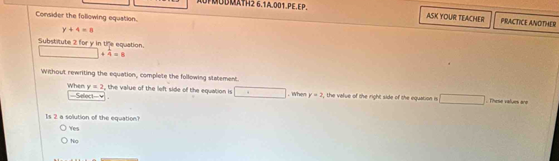 UPMÜBMÄTH2 6.1A.001.PE.EP. PRACTICE ANOTHER
Consider the following equation.
ASK YOUR TEACHER
y+4=8
Substitute 2 for y in tie equation.
+4=8
Without rewriting the equation, complete the following statement.
When y=2 , the value of the left side of the equation is . . When y=2 , the value of the right side of the equation is □ _  
—Select— . These values are
Is 2 a solution of the equation?
Yes
No