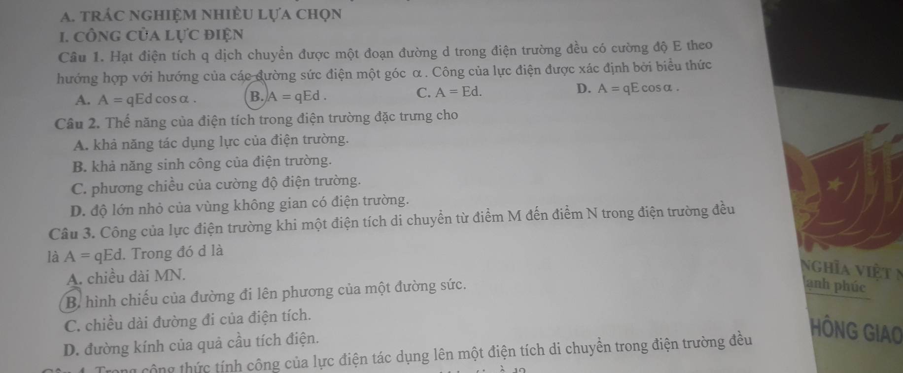 trác nghiệm nhiều lựa chọn
1. công của lực điện
Câu 1. Hạt điện tích q dịch chuyển được một đoạn đường d trong điện trường đều có cường độ E theo
hướng hợp với hướng của các đường sức điện một góc α. Công của lực điện được xác định bởi biểu thức
A. A=qEdcos alpha.
B. )A=qEd.
C. A=Ed. D. A=qEcos alpha. 
Câu 2. Thế năng của điện tích trong điện trường đặc trưng cho
A. khả năng tác dụng lực của điện trường.
B. khả năng sinh công của điện trường.
C. phương chiều của cường độ điện trường.
D. độ lớn nhỏ của vùng không gian có điện trường.
Câu 3. Công của lực điện trường khi một điện tích di chuyển từ điểm M đến điểm N trong điện trường đều
là A=qEd 1. Trong đó d là
A. chiều dài MN.
Nghĩa việt n
B. hình chiếu của đường đi lên phương của một đường sức.
ạnh phúc
C. chiều dài đường đi của điện tích.
D. đường kính của quả cầu tích điện.
HÔNG GIAO
Trong cộng thức tính công của lực điện tác dụng lên một điện tích di chuyền trong điện trường đều