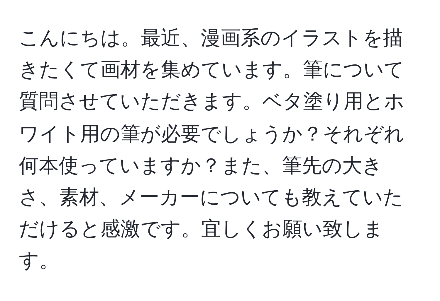 こんにちは。最近、漫画系のイラストを描きたくて画材を集めています。筆について質問させていただきます。ベタ塗り用とホワイト用の筆が必要でしょうか？それぞれ何本使っていますか？また、筆先の大きさ、素材、メーカーについても教えていただけると感激です。宜しくお願い致します。