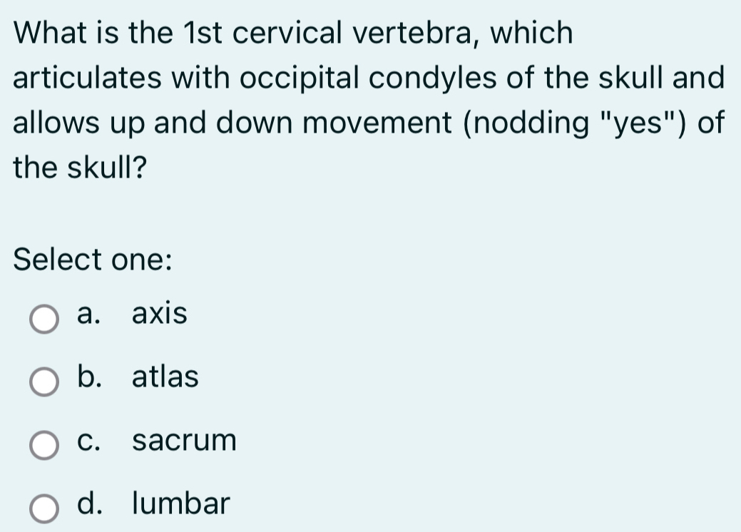 What is the 1st cervical vertebra, which
articulates with occipital condyles of the skull and
allows up and down movement (nodding "yes") of
the skull?
Select one:
a. axis
b. atlas
c. sacrum
d. lumbar