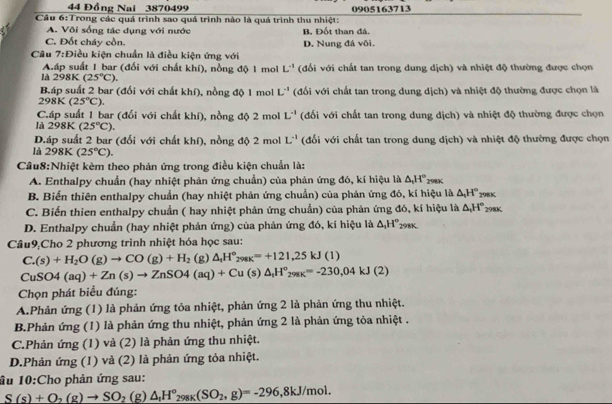 44 Đồng Nai 3870499 0905163713
Cầu 6:Trong các quá trình sao quá trình nào là quá trình thu nhiệt:
a A. Või sống tác dụng với nước B. Đốt than đá.
C. Đốt cháy cồn. D. Nung đá vôi.
Cầu 7:Điều kiện chuẩn là điều kiện ứng với
A.áp suất 1 bar (đối với chất khí), nồng độ 1 mol L^(-1) (đối với chất tan trong dung dịch) và nhiệt độ thường được chọn
là 298K(25°C).
Báp suất 2 bar (đối với chất khí), nồng độ 1 mol L^(-1) (đối với chất tan trong dung dịch) và nhiệt độ thường được chọn là
298K(25°C).
Cáp suất 1 bar (đối với chất khí), nồng độ 2 mol L^(-1) (đối với chất tan trong dung dịch) và nhiệt độ thường được chọn
là 298K (25°C).
D.áp suất 2 bar (đối với chất khí), nồng độ 2 mol L^(-1) (đối với chất tan trong dung dịch) và nhiệt độ thường được chọn
là 298K(25°C).
Cầu8:Nhiệt kèm theo phản ứng trong điều kiện chuẩn là:
A. Enthalpy chuẩn (hay nhiệt phản ứng chuẩn) của phản ứng đó, kí hiệu là △ _1H°
△ _tH°
B. Biến thiên enthalpy chuẩn (hay nhiệt phản ứng chuẩn) của phản ứng đó, kí hiệu là 298K 298K
C. Biến thien enthalpy chuẩn ( hay nhiệt phản ứng chuẩn) của phản ứng đó, kí hiệu là △ _tH° 298K
D. Enthalpy chuẩn (hay nhiệt phản ứng) của phản ứng đó, kí hiệu là △ _1H°_298K
Câu9:Cho 2 phương trình nhiệt hóa học sau:
C.(s)+H_2O(g)to CO(g)+H_2 (g) △ _tH°_298K=+121,25kJ(1)
CuSO4(aq)+Zn(s)to ZnSO4(aq)+Cu(s)△ _tH^o_298K=-230,04kJ(2)
Chọn phát biểu đúng:
A.Phản ứng (1) là phản ứng tỏa nhiệt, phản ứng 2 là phản ứng thu nhiệt.
B.Phản ứng (1) là phản ứng thu nhiệt, phản ứng 2 là phản ứng tỏa nhiệt .
C.Phản ứng (1) và (2) là phản ứng thu nhiệt.
D.Phản ứng (1) và (2) là phản ứng tỏa nhiệt.
âu 10:Cho phản ứng sau:
S(s)+O_2(g)to SO_2 (g) △ _tH°_298K(SO_2,g)=-296,8kJ/mol.