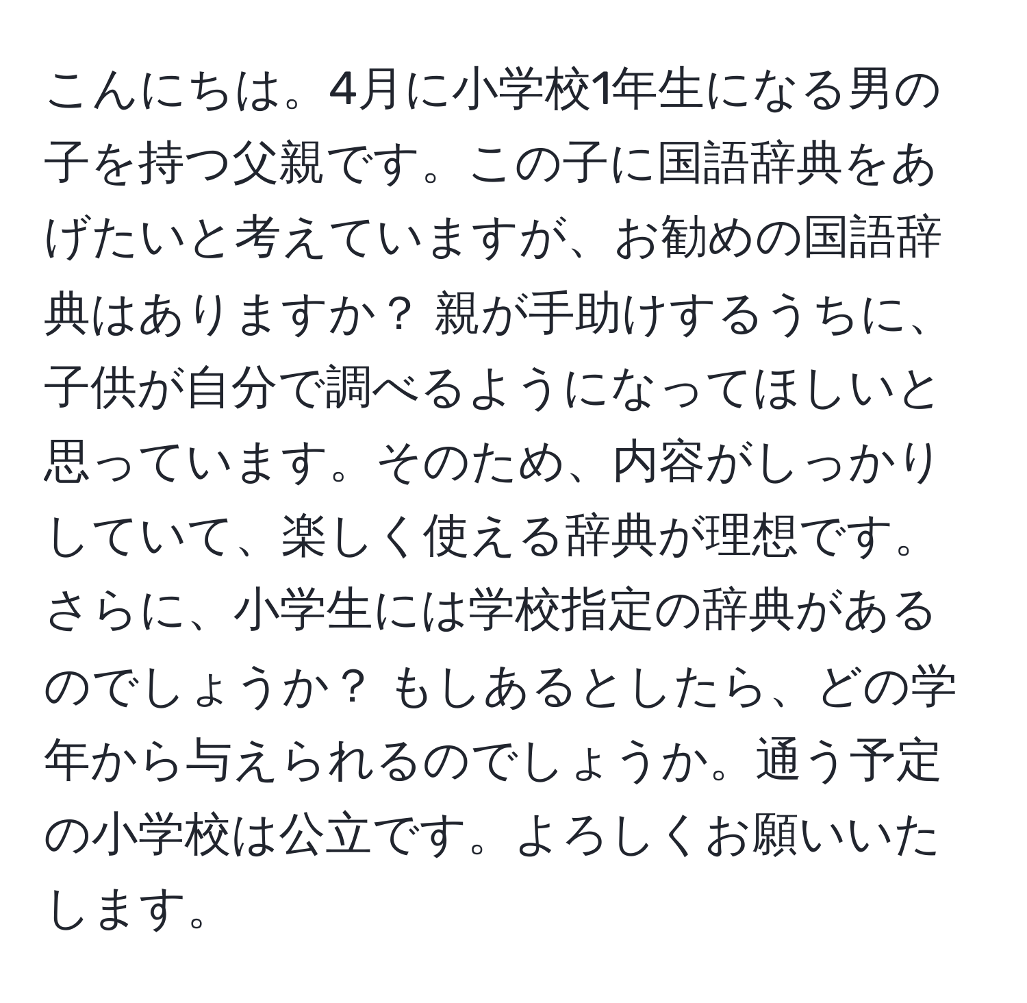 こんにちは。4月に小学校1年生になる男の子を持つ父親です。この子に国語辞典をあげたいと考えていますが、お勧めの国語辞典はありますか？ 親が手助けするうちに、子供が自分で調べるようになってほしいと思っています。そのため、内容がしっかりしていて、楽しく使える辞典が理想です。さらに、小学生には学校指定の辞典があるのでしょうか？ もしあるとしたら、どの学年から与えられるのでしょうか。通う予定の小学校は公立です。よろしくお願いいたします。