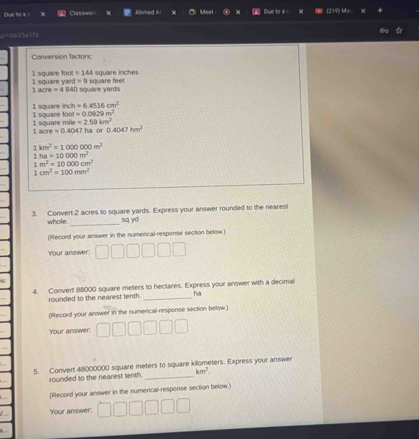 Due to a Classwor × Ahmed Al Meet - × Due to a n M 
p=da35a1fa 
Conversion factors
1 square foot =144 square inches
1 square yard =9 square feet
1 acre =4840 square yards
1 square inch =6.4516cm^2
1 square foot =0.0929m^2
1 square mile =2.59km^2
1acreapprox 0.4047 ha or 0.4047hm^2
1km^2=1000000m^2
1ha=10000m^2
1m^2=10000cm^2
1cm^2=100mm^2
3. Convert 2 acres to square yards. Express your answer rounded to the nearest 
whole._ sq yd
(Record your answer in the numerical-response section below.) 
Your answer: 
is 
4. Convert 88000 square meters to hectares. Express your answer with a decimal 
rounded to the nearest tenth. _ha 
(Record your answer in the numerical-response section below.) 
Your answer: 
5. Convert 48000000 square meters to square kilometers. Express your answer 
rounded to the nearest tenth. _ km^2. 
(Record your answer in the numerical-response section below.) 
Your answer: