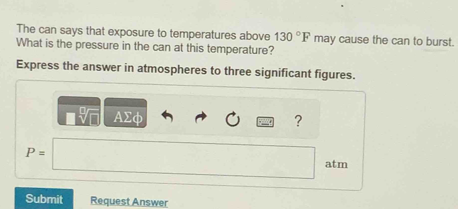 The can says that exposure to temperatures above 130°F may cause the can to burst. 
What is the pressure in the can at this temperature? 
Express the answer in atmospheres to three significant figures.
□ sqrt[□](□ ) AΣφ
?
P=□ □ atm
Submit Request Answer