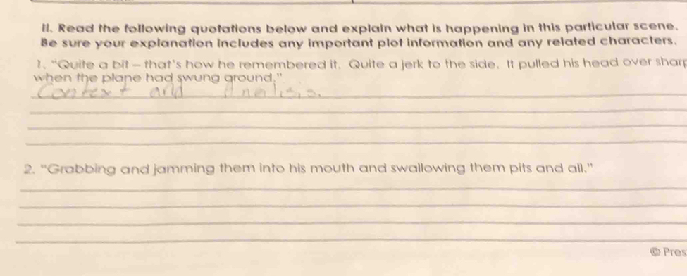 ll. Read the following quotations below and explain what is happening in this particular scene. 
Be sure your explanation includes any important plot information and any related characters. 
1. "Quite a bit - that's how he remembered it. Quite a jerk to the side. It pulled his head over sharp 
when the plane had swung ground." 
_ 
_ 
_ 
_ 
2. "Grabbing and jamming them into his mouth and swallowing them pits and all." 
_ 
_ 
_ 
_ 
Pres
