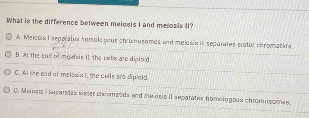 What is the difference between meiosis I and meiosis II?
A. Meiosis I separates homologous chromosomes and meiosis II separates sister chromatids.
B. At the end of meidsis II, the cells are diploid.
C. At the end of meiosis I, the cells are diploid.
D. Meiosis I separates sister chromatids and meiosis II separates homologous chromosomes.