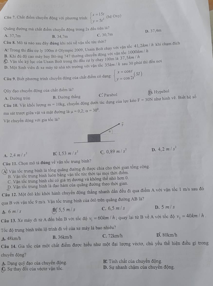 Chất điểm chuyền động với phương trình: beginarrayl x=15t y=5t^2endarray. (hphi oxy)
Quãng đường mà chất điểm chuyển động trong 2s đầu tiên là?
A. 37,7m B. 34,7m
C. 30,7m D. 37,4m
Câu 8. Mô tả nào sau đây đúng khi nói về vận tốc tức thời?
A:'Trong thi đấu cự ly 100m ở Olympic 2009, Usain Bolt chạy với vận tốc 41,2km / h khi chạm đích
B. Khi đủ độ cao máy bay Bô-ing 747 thường chuyển động với vận tốc 1000km / h
©. Vận tốc kỷ lục của Usain Bolt trong thi đầu cự ly chạy 100m là 37,5km / h
D. Một Sinh viên đi xe máy từ nhà tới trường với vận tốc 35km / h sau 30 phút thì đến nơi
Câu 9. Biết phương trình chuyển động của chất điểm có dạng: beginarrayl x=cos t y=cos 2tendarray. (SI)
Qũy đạo chuyển động của chất điểm là?
A. Đường tròn B. Đường thắng C. Parabol D Hypebol
Câu 10. Vật khối lượng m=10kg , chuyển động dưới tác dụng của lực kéo F=30N như hình vẽ. Biết hệ số
ma sát trượt giữa vật và mặt đường là mu =0,2;alpha =30^0.
Vật chuyển dộng với gia tốc là?
F
α
A. 2,4m/s^2 B. 1,53m/s^2 C. 0,89m/s^2 D. 4,2m/s^2
Câu 11. Chọn mô tả đúng về vận tốc trung bình?
Ai Vận tốc trung bình là tổng quãng đường đi được chia cho thời gian tổng cộng.
B. Vận tốc trung bình luôn bằng vận tốc tức thời tại mọi thời điểm.
C. Vận tốc trung bình chỉ có giá trị dương và không thể nhỏ hơn 0.
D. Vận tốc trung bình là đạo hàm của quãng đường theo thời gian.
Câu 12. Một ôtô khi khởi hành chuyển động thẳng nhanh dần đều đi qua điểm A với vận tốc 1 m/s sau đó
qua B với vận tốc 9 m/s. Vận tốc trung bình của ôtô trên quãng đường AB là?
A. 6 m / s B 5,5 m / s C. 6,5 m/ s D. 5 m / s
Câu 13. Xe máy đi từ A đến bến B với tốc độ v_1=60km/h; quay lại từ B về A với tốc độ v_2=40km / h .
Tốc độ trung bình trên lộ trình đi về của xe máy là bao nhiêu?
A. 48km/h B. 36km/h C. 72km/h D. 80km/h
Câu 14. Gia tốc của một chất điểm được hiểu như một đại lượng véctơ, chủ yếu thể hiện điều gì trong
chuyển động?
A. Dạng quỹ đạo của chuyền động.  B: Tính chất của chuyển động.
C. Sự thay đổi của véctơ vận tốc. D. Sự nhanh chậm của chuyền động.