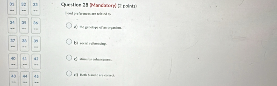 31 32 33 Question 28 (Mandatory) (2 points)
- . -- -- Food preferences are related to
34 35 36
-- -- --
a) the genotype of an organism.
37 38 39 b) social referencing.
-- -- --
40 41 42 C) stimulus enhancement.
-- -. --
43 44 45 d) Both b and c are correct.
-- -- --