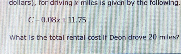 dollars), for driving x miles is given by the following.
C=0.08x+11.75
What is the total rental cost if Deon drove 20 miles?