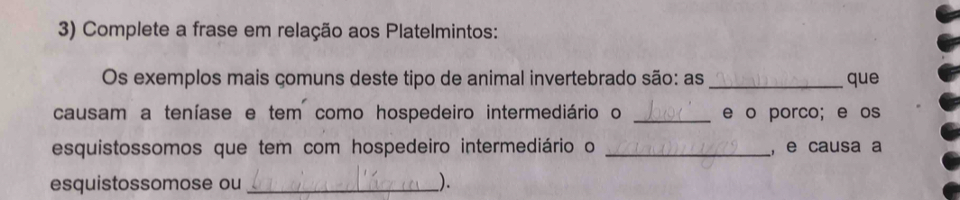 Complete a frase em relação aos Platelmintos: 
Os exemplos mais çomuns deste tipo de animal invertebrado são: as _que 
causam a teníase e tem como hospedeiro intermediário o _e o porco; e os 
esquistossomos que tem com hospedeiro intermediário o _, e causa a 
esquistossomose ou __).