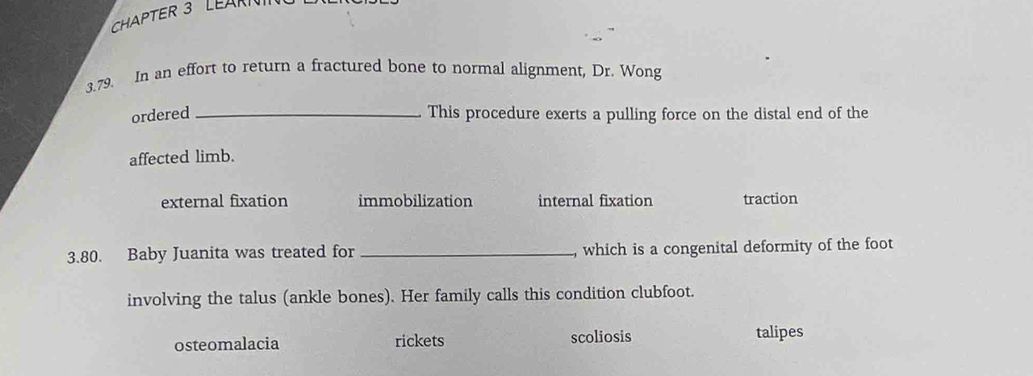 CHAPTER 3 LEARN
3.79. In an effort to return a fractured bone to normal alignment, Dr. Wong
ordered _This procedure exerts a pulling force on the distal end of the
affected limb.
external fixation immobilization internal fixation traction
3.80. Baby Juanita was treated for_ , which is a congenital deformity of the foot
involving the talus (ankle bones). Her family calls this condition clubfoot.
osteomalacia rickets scoliosis talipes