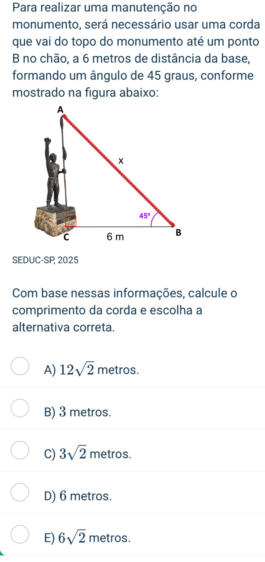 Para realizar uma manutenção no
monumento, será necessário usar uma corda
que vai do topo do monumento até um ponto
B no chão, a 6 metros de distância da base,
formando um ângulo de 45 graus, conforme
mostrado na figura abaixo:
SEDUC-SP 2025
Com base nessas informações, calcule o
comprimento da corda e escolha a
alternativa correta.
A) 12sqrt(2) metros.
B) 3 metros.
C) 3sqrt(2) metros.
D) 6 metros.
E) 6sqrt(2) metros.