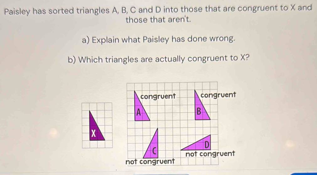 Paisley has sorted triangles A, B, C and D into those that are congruent to X and
those that aren't.
a) Explain what Paisley has done wrong.
b) Which triangles are actually congruent to X?
congruent congruent
A
B
D
not congruent
not congruent