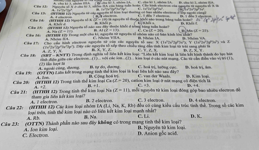 A. chu ki 3, nhóm IIIA. ( B/ chu ki 3, nhớm IA. C. chu ki 1, nhóm IA. D. chu kì 2, nhóm IIA.
Cầu 12: Nguyên tổ X ở chu ki 3, nhóm IIA của bảng tuần hoàn. Cầu hình electron của nguyên tử nguyên tổ X là
A. 1s^22s^22p^4. B. 1s^22s^22p^63s^23p^3. C. 1s^22s^22p^63s^3. 0.5^22s^22p^63s^2.
Câu 13: (HTHH 12) Nguyên tử các nguyên tổ kim loại thường có bao nhiêu electron ở lớp ngoài cùng?
Câu 14:      (HTHH 12) Nguyên tổ K(Z=19) B. 8 electron. C. 5 đến 7 electron. D. 1 dến 3 electron.
A. 4 electron. à là nguyên tổ thuộc khối nào trong bảng tuần hoàn?
A. Khối d. B. Khối p C Khối s.
Câu 15: (HTHH 12) Nguyên tổ nào sau đây thuộc khối d trong bảng tuần hoàn? D. Khối f.
A. Na (Z-11). B. AI(Z=13) C. Ca (Z=20)
Câu 16: (HTHH 12) Trong một chu kỉ, nguyên tử nguyên tổ nhóm nào có bản kính lớn nhất? D. Mn (Z=25).
A. Nhóm IIA. C. Nhóm VIIA B. Nhóm IA. D. Nhóm VA.
Câu 17: Cho cấu hình electron nguyên tử của các nguyên tố sau: X(1s^22s^22p^63s^1);Y(1s^22s^22p^63s^2) và Z
(1s^22s^22p^63s^23p^1) ). Dãy các nguyên 6xep o theo chiều tăng dần tính kim loại từ trái sang phải là
A. Z, Y, X. B. X, Y, Z. C. Y, Z, X. D. Z, X, Y.
Câu 18:  (SBT - KNTT) Trong định nghĩa về liên kết kim loại: “Liên kết kim loại là liên kết hình thành do lực hút
tĩnh điện giữa các electron...(1)... với các ion...(2)... kim loại ở các nút mạng. Các từ cần điễn vào vị trí (1).
(2) lần lượt là
A. ngoài cùng, dương. B. tự do, dương. C. hoá trị, lưỡng cực. D. hoá trị, âm.
Câu 19: (OTTN) Liên kết trong mạng tinh thể kim loại là loại liên kết nào sau đây?
A. Ion. B. Cộng hoá trị. C. van der Waals. D. Kim loại.
Câu 20: (HTHH 12) Trong tinh thể kim loại Ca (Z=20) , cation kim loại ở nút mạng có điện tích là
A. +2. B. +1. C. +3. D. +4.
Câu 21: (HTHH 12) Trong tinh thể kim loại Na (Z=11) , mỗi nguyên tử kim loại đóng góp bao nhiêu electron đề
tham gia liên kết kim loại?
A. 1 electron. B. 2 electron. C. 3 electron. D. 4 electron.
Câu 22: (HTHH 12) Các kim loại nhóm IA(Li,Na,K,Rb) đều có cùng kiều cấu trúc tinh thề. Trong số các kim
loại trên, tinh thể kim loại nào có liên kết kim loại mạnh nhất?
A. Rb. B. Na. C. Li. D. K.
Câu 23: ` (OTTN) Thành phần nào sau đây không có trong mạng tinh thể kim loại?
A. Ion kim loại. B. Nguyên tử kim loại.
C. Electron. D. Anion gốc acid.