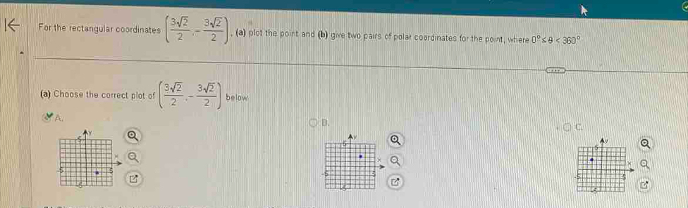 For the rectangular coordinates ( 3sqrt(2)/2 ,- 3sqrt(2)/2 ) , (a) plot the point and (b) give two pairs of polar coordinates for the point, where 0°≤ θ <360°
(a) Choose the correct plot of ( 3sqrt(2)/2 ,- 3sqrt(2)/2 ) below 
A. 
B. 
C. 
5 
5