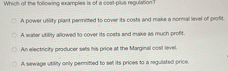 Which of the following examples is of a cost-plus regulation?
A power utility plant permitted to cover its costs and make a normal level of profit.
A water utility allowed to cover its costs and make as much profit.
An electricity producer sets his price at the Marginal cost level.
A sewage utility only permitted to set its prices to a regulated price.