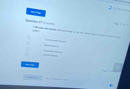 ry and Physising
0:53:20 remaining
Next Page
Question 57 (2 points)
Page 57 of 72
suffer?
A 90-year -old woman fails awkwardly on her arm. Which type of fracture would she likely
Comminuted fracture
Spiral fracture
Greenstick fracture
Simple fracture.
Next Page
Page 57 of 72
Sulimit Quiz 56 of 72 questions saved