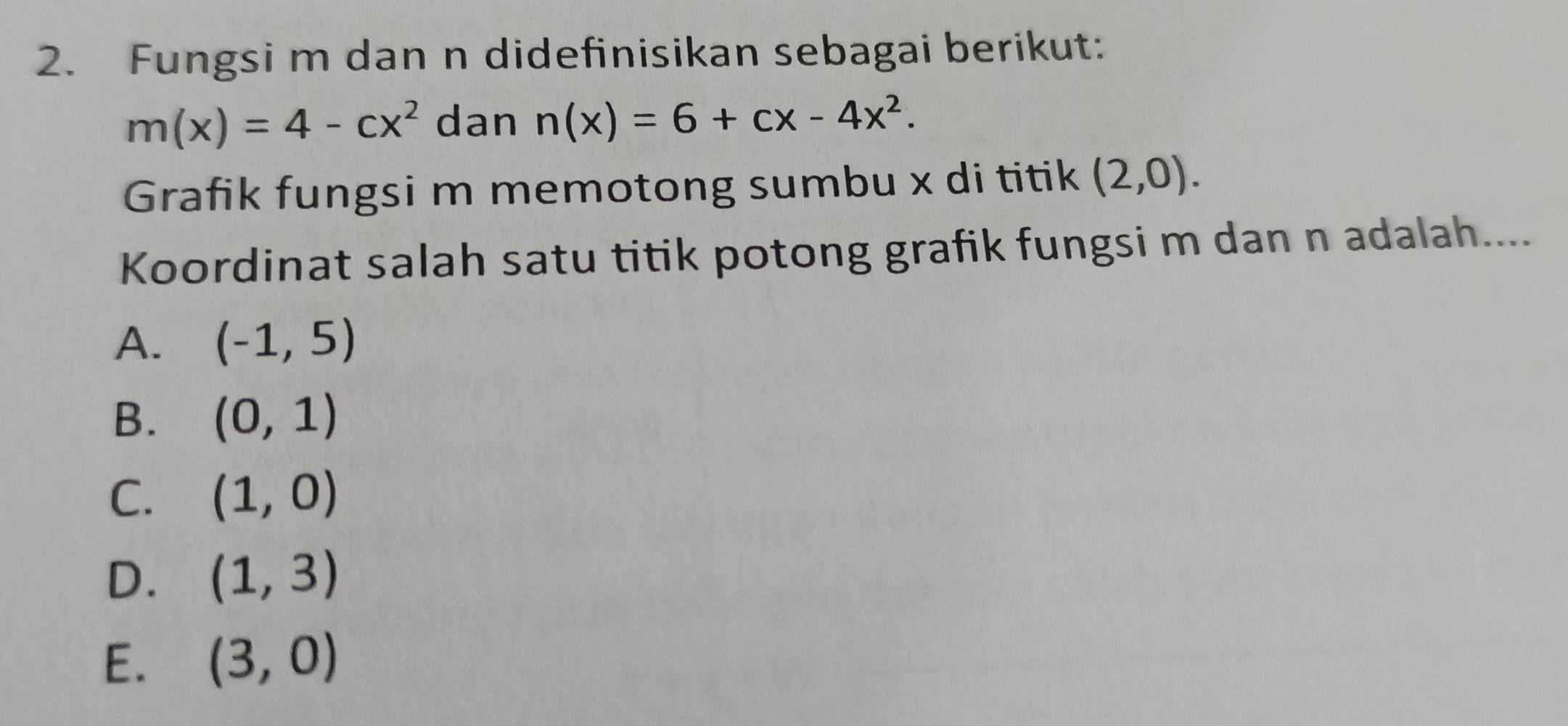 Fungsi m dan n didefinisikan sebagai berikut:
m(x)=4-cx^2 dan n(x)=6+cx-4x^2. 
Grafik fungsi m memotong sumbu x di titik (2,0). 
Koordinat salah satu titik potong grafik fungsi m dan n adalah....
A. (-1,5)
B. (0,1)
C. (1,0)
D. (1,3)
E. (3,0)