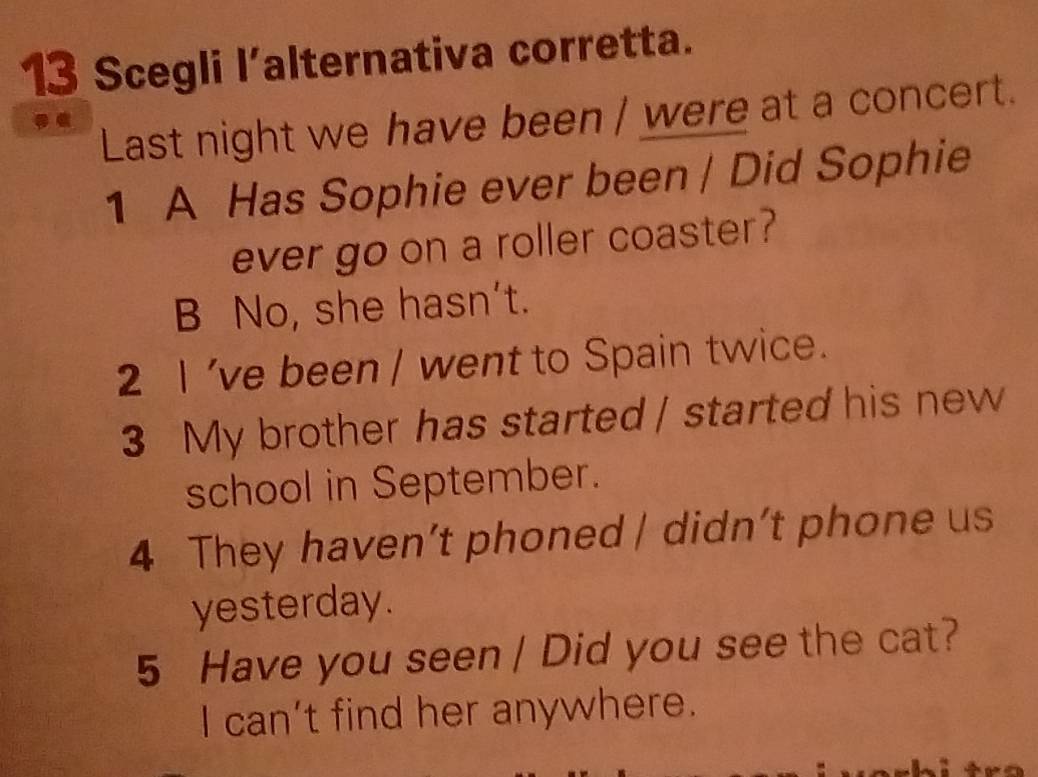 Scegli l’alternativa corretta.
Last night we have been / were at a concert.
1 A Has Sophie ever been / Did Sophie
ever go on a roller coaster?
B No, she hasn't.
2 I 've been / went to Spain twice.
3 My brother has started / started his new
school in September.
4 They haven’t phoned | didn’t phone us
yesterday.
5 Have you seen / Did you see the cat?
I can’t find her anywhere.