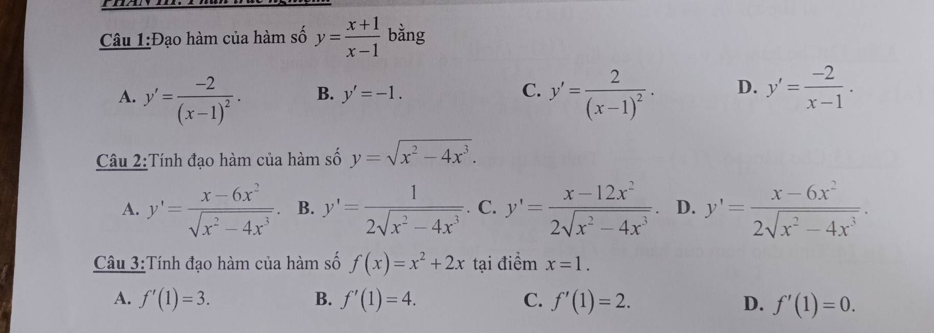 Đạo hàm của hàm số y= (x+1)/x-1  bằng
B. y'=-1. C. D. y'= (-2)/x-1 .
A. y'=frac -2(x-1)^2. y'=frac 2(x-1)^2·
Câu 2:Tính đạo hàm của hàm số y=sqrt(x^2-4x^3).
A. y'= (x-6x^2)/sqrt(x^2-4x^3) . B. y'= 1/2sqrt(x^2-4x^3) . C. y'= (x-12x^2)/2sqrt(x^2-4x^3) . D. y'= (x-6x^2)/2sqrt(x^2-4x^3) . 
Câu 3:Tính đạo hàm của hàm số f(x)=x^2+2x tại điểm x=1.
A. f'(1)=3. B. f'(1)=4. C. f'(1)=2. D. f'(1)=0.