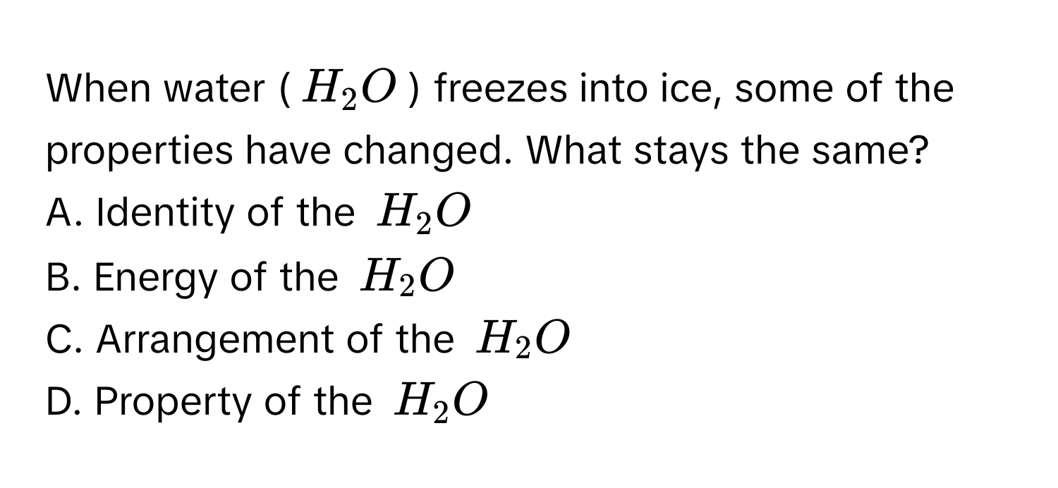 When water ($H_2O$) freezes into ice, some of the properties have changed. What stays the same? 
A. Identity of the $H_2O$
B. Energy of the $H_2O$
C. Arrangement of the $H_2O$
D. Property of the $H_2O$