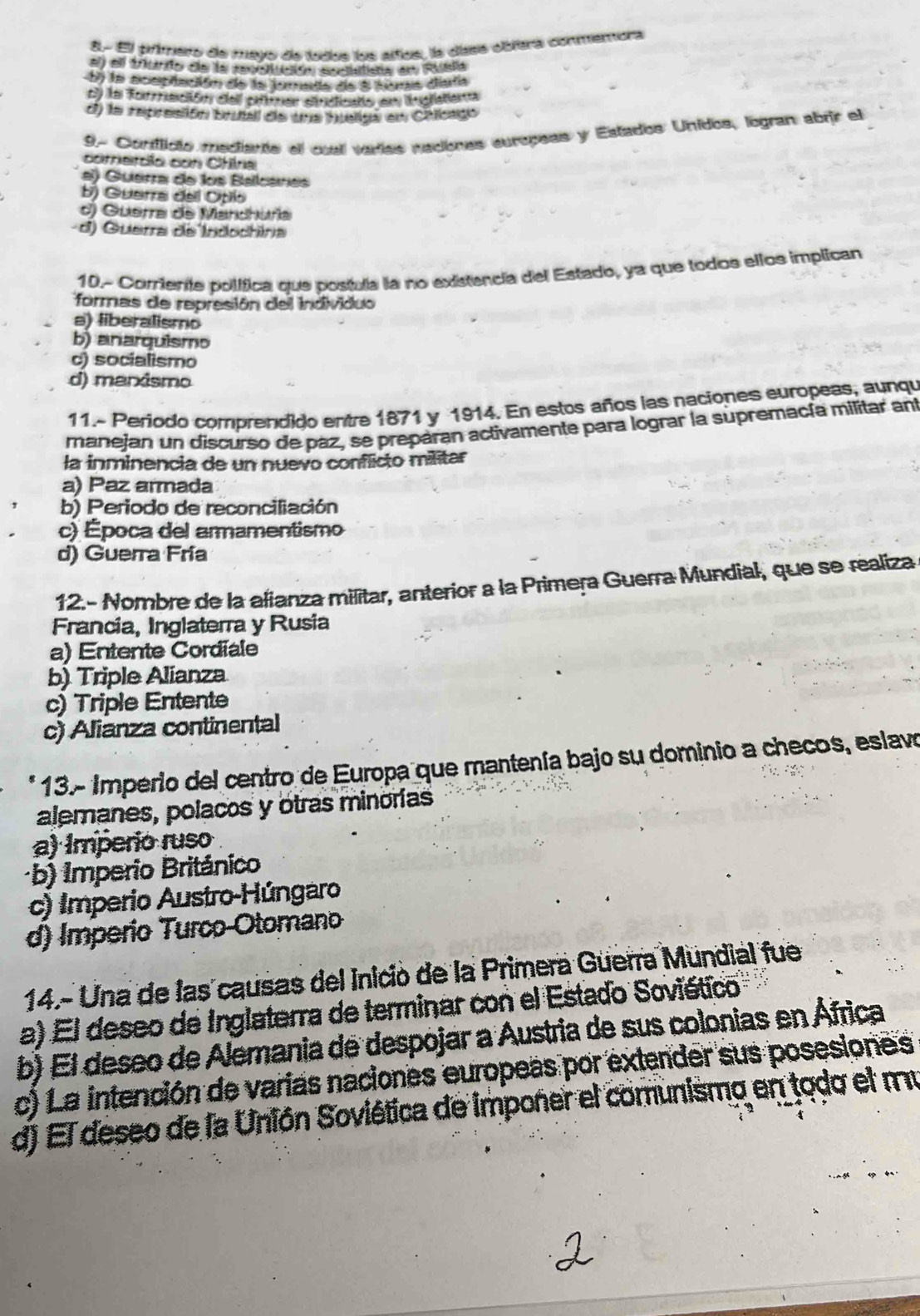 8.- El primero de meyo de tudos los altos, la díass obíera conmemora
al) ell triundo de la revotución sociifista en Ruslia
b) la eceplación de la forada de a heras diata
cy la forración eell oifirer siucicato en ingratiena
d) la represión brutall de tue hueliga en Chlicagó
9. Conilicto mediante el cuall vadas nadones europeas y Estados Unidos, logran abrir el
corrercía con Chine
e) Guerra de los Balcáres
b) Guerra deil Opiio
d) Guerra de Mandhuña
d) Guerra de Indochinia
10.- Coriente polífica que postula la no existencia del Estado, ya que todos ellos implican
formas de represión del individuo
a) liberalismo
b) anarquismo
c) socialismo
d) manismo
11.- Periodo comprendido entre 1871 y 1914. En estos años las naciones europeas, aunqu
manejan un discurso de paz, se prepáran activamente para lograr la supremacía militar ant
la inminencia de un nuevo conflicto militar
a) Paz armada
b) Periodo de reconciliación
c) Época del armamentismo
d) Guerra Fria
12.- Nombre de la afianza militar, anterior a la Primera Guerra Mundial, que se realiza
Francia, Inglaterra y Rusia
a) Entente Cordiale
b) Triple Alianza
c) Triple Entente
c) Alianza continental
* 13.- Imperio del centro de Europa que mantenía bajo su dominio a checos, eslavo
alemanes, polacos y otras minorías
a) Imperio ruso
b) Imperio Británico
c) Imperio Austro-Húngaro
d) Imperio Turco-Otomano
14.- Una de las causas del Inició de la Primera Guerra Mundial fue
a) El deseo de Inglaterra de terminar con el Estado Soviético
b) El deseo de Alemania de despojar a Austria de sus colonias en África
c) La intención de varias naciones europeas por extender sus posesiones
d) El deseo de la Unión Soviética de imponer el comunismo en todo el mu