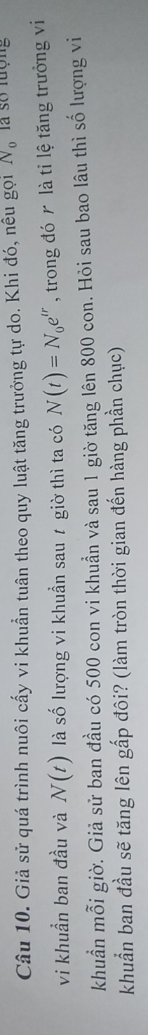 Giả sử quá trình nuôi cấy vi khuẩn tuân theo quy luật tăng trưởng tự do. Khi đó, nêu gọi N_0 là số lượng 
vi khuần ban đầu và N(t) là số lượng vi khuẩn sau ự giờ thì ta có N(t)=N_0e^(tr) , trong đó là tỉ lệ tăng trưởng vi 
khuẩn mỗi giờ. Giả sử ban đầu có 500 con vi khuẩn và sau 1 giờ tăng lên 800 con. Hỏi sau bao lâu thì số lượng vi 
khuẩn ban đầu sẽ tăng lên gấp đôi? (làm tròn thời gian đến hàng phần chục)