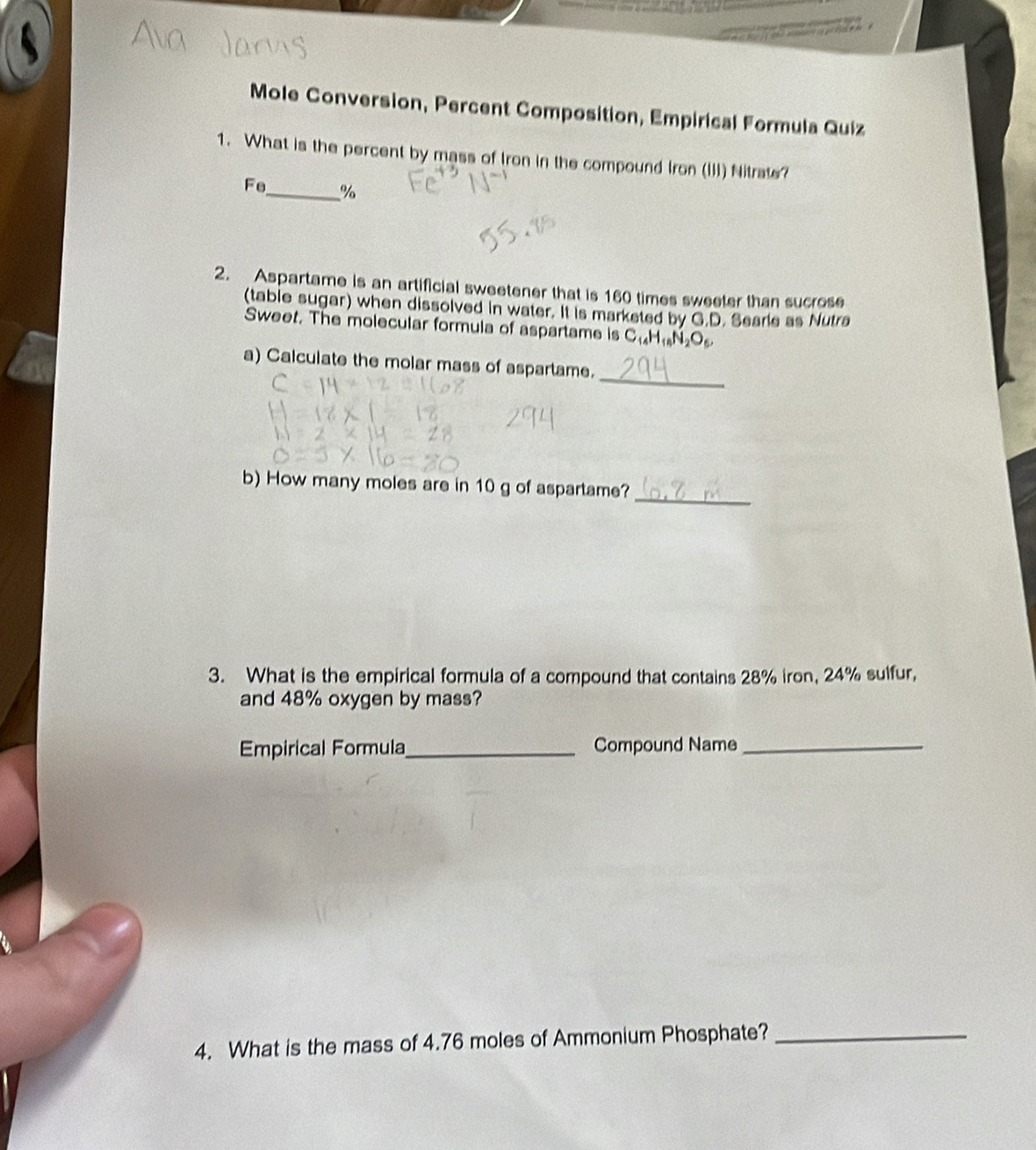 Mole Conversion, Percent Composition, Empirical Formula Quiz 
1. What is the percent by mass of Iron in the compound Iron (III) Nitrate? 
Fe _ %
2. Aspartame is an artificial sweetener that is 160 times sweeter than sucrose 
(table sugar) when dissolved in water. It is marketed by G.D. Searie as Nutra 
Sweet. The molecular formula of aspartame is C₁₄H₁N₂O
_ 
a) Calculate the molar mass of aspartame. 
_ 
b) How many moles are in 10 g of aspartame? 
3. What is the empirical formula of a compound that contains 28% iron, 24% sulfur, 
and 48% oxygen by mass? 
Empirical Formula_ Compound Name_ 
4. What is the mass of 4.76 moles of Ammonium Phosphate?_