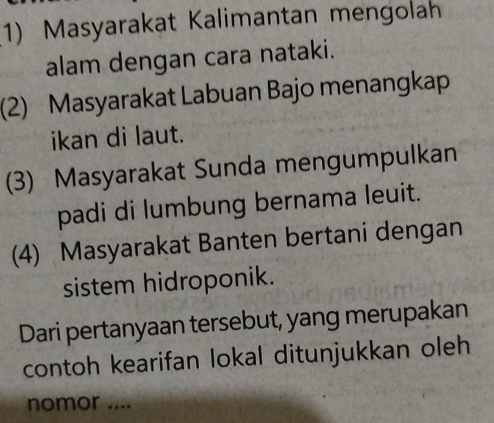 Masyarakat Kalimantan mengolah 
alam dengan cara nataki. 
(2) Masyarakat Labuan Bajo menangkap 
ikan di laut. 
(3) Masyarakat Sunda mengumpulkan 
padi di lumbung bernama leuit. 
(4) Masyarakat Banten bertani dengan 
sistem hidroponik. 
Dari pertanyaan tersebut, yang merupakan 
contoh kearifan lokal ditunjukkan oleh 
nomor ....