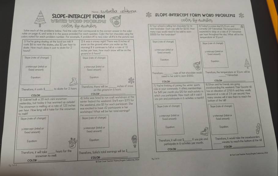 Nome tAbella calderom
SLOPE-INTERCEPT FORM SLOPE-INTERCEPT FORM WORD PROBLEMS
color by rumber
WINTER WORD PROßLEMS 6) Today's a snow say! It's 8 rum, and *
colorby rumber 5) Your school a selling hot chocolate for is
Solve each of the problems below. Find the color that corresponds to the correct answer in the colar new fundraisor. Each cup sells for $2.50. How currently 26ª Tabrennes. The iemsmnt ne s
table on page 4, and write it in the space provided for each question. Colot the hot chocolate using the many cups would need to be sold to ear .  sopacted to drop ol a rase of 2ª farrenhes
colors noted for each problem number. For example, if problem #1 is red, color all # Is in the picture red. $1000 for the fundraiser? per hour throughout the day. What will be the
temperoturs at 12 pm?
") You're going skating at the local ice rink! ! 2) It was a snowy night! There was 8 inches of
casts $ó to rent the skates, plus $2 per hour to snow on the ground when you woke up this Slope (ruts of change) Slape (rats of changs):
morning! If it continues to fall at a rate of 1.5
hours? skafe. How much does it cast to skate for 2 inches per hour, how much snow will be an the y-intercapt (nial or y-ntercapa (intiol or
ground in 6 hours? fiwod amount
Slope (rate of change) Slope (rate of change) Equation
Equation
yintercept (initial or y intercapt (infial or fixed amount).
fxed amount) _* Fahranhet
Therefore cups of hat chocolate would Therefore, the temperatore af 12 p.m. will be
Equation Equation need to be sold to earn $1000. COLOR_
1 COLOR_
Therefore, it costs$_ to skate for 2 hours. Therefore, there will be on the ground in 6 hours. inches of snow 7) You're thinking of joining the winter sports 8) Ethan and his Friends ane going
club in your community, 't offers memberships snowboording this weekend. Their favorite hill
COLOR COLOR for $49 per month plus $10 for each activity in has an elevation of 2700 it and they usally
3) Gabriel built a 20 inch mini snowman 4) Sofa was hired to run craft workshops at the which you participate. How much will it cost if descend at a rate of 3 f per second. How
yesterday, but today it has warmed up outside! winter festivol this weekend. She'll earn $175 for you join and participate in 6 activities a month? many minutes will it take them to reach the
The snowman is melting at a rate of 125 inches the weekend, plus $5 for each participant. She botrom of the hill!
per hour. How long will it take for the snowman was excited to have 42 participants in her Slope (rote of change): Slope (rate of changs)
to me ? workshops! What will be her tatal earnings?
Slope (rate of change): Slope (rate of change) yintercept (initial ar y-intercept (initial or
fixed amount) foxed amount
y-intercept (initial or y-intercept (initial or Fixed amount) Equation
Equation:
fixed amount)
Equation Equation Therefore, it will cost $_ if you join and Therefore, it would take the snowboarders
participate in 6 activities per month. _minutes to reach the bottom of the hill.
COLOR
_
Therefore, it will take_ hours for the Therefore, Sofia's total earnings will be S_
snowman to mell. COLOR_
@ bast Coost Teacher Mana (Angela Coldarone), 1126 Q Eist-Casst Teucher Mana (Argels Coldanoes, 200 A
COLOR _COLOR: _?2 s 4