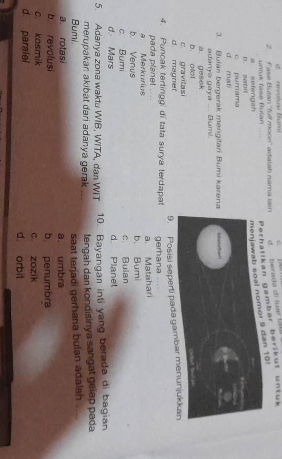 d. revołusi Bumi c pem
2. Fase Bulan "full moon” adalah nama lain d. berada di luar lau
untuk fase Bulan ....
tikan gambar berikut untuk
a setengah
9 dan 10!
b sabit
c. purama
d. mati
3. Bulan bergerak mengitari Bumi karen
adanya gaya ... Bumi.
a gesek
b. otot
c. gravitasi
d. magnet
9. Posisi seperti pada ga
4. Puncak tertinggi di tata surya terdapat gerhana ....
pada planet ....
a. Merkurius a. Matahari
b. Venus b. Bumi
c. Bumi c、 Bulan
d. Mars d. Planet
5. Adanya zona waktu WIB, WITA, dan WIT 10. Bayangan inti yang berada di bagian
merupakan akibat dari adanya gerak . tengah dan kondisinya sangat gelap pada
Bumi. saat terjadi gerhana bulan adalah ....
a. rotasi a. umbra
b. revolusi
b penumbra
c. kosmik
c. zozík
d. paralel d. orbit