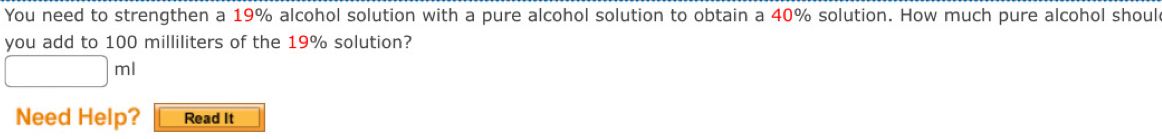 You need to strengthen a 19% alcohol solution with a pure alcohol solution to obtain a 40% solution. How much pure alcohol shoul 
you add to 100 milliliters of the 19% solution? 
Need Help? Read It