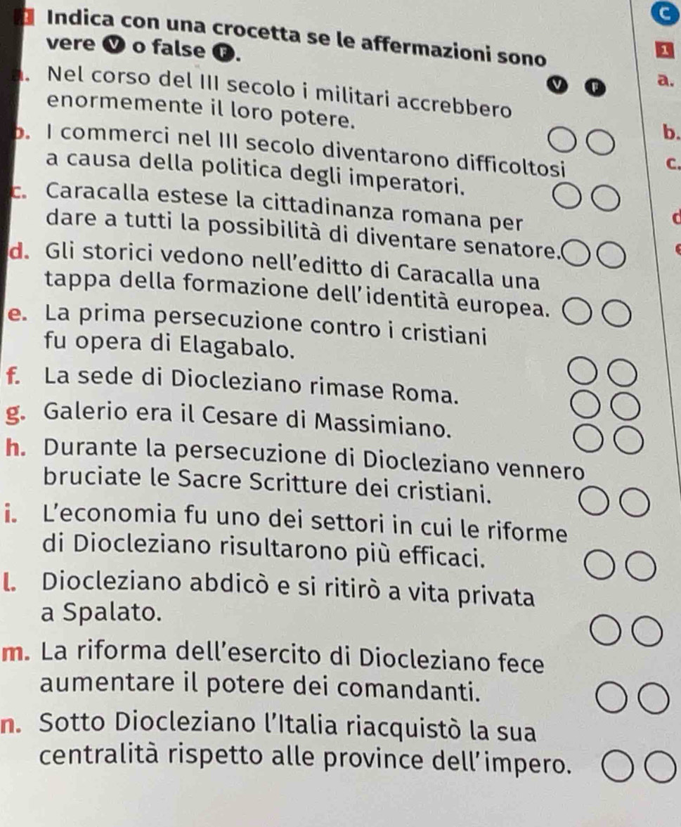 Índica con una crocetta se le affermazioni sono 
vere V o false ⑬. 
Nel corso del III secolo i militari accrebbero 
enormemente il loro potere. 
b. 
b. I commerci nel III secolo diventarono difficoltosi 
C. 
a causa della politica degli imperatori. 
c. Caracalla estese la cittadinanza romana per 
dare a tutti la possibilità di diventare senatore. 
d. Gli storici vedono nell’editto di Caracalla una 
tappa della formazione dell’identità europea. 
e. La prima persecuzione contro i cristiani 
fu opera di Elagabalo. 
f. La sede di Diocleziano rimase Roma. 
g. Galerio era il Cesare di Massimiano. 
h. Durante la persecuzione di Diocleziano vennero 
bruciate le Sacre Scritture dei cristiani. 
i. L’economia fu uno dei settori in cui le riforme 
di Diocleziano risultarono più efficaci. 
L Diocleziano abdicò e si ritirò a vita privata 
a Spalato. 
m. La riforma dell’esercito di Diocleziano fece 
aumentare il potere dei comandanti. 
n. Sotto Diocleziano l’Italia riacquistò la sua 
centralità rispetto alle province dell'impero.