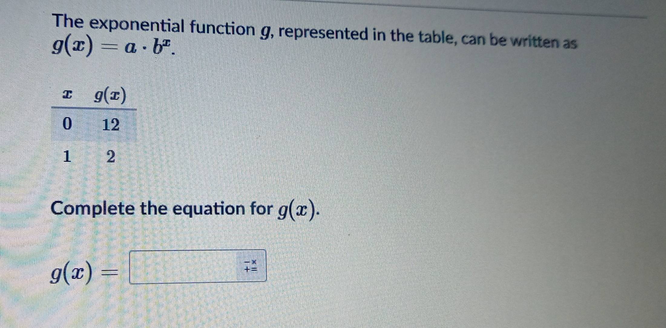 The exponential function g, represented in the table, can be written as
g(x)=a· b^x.
Complete the equation for g(x).
g(x)=