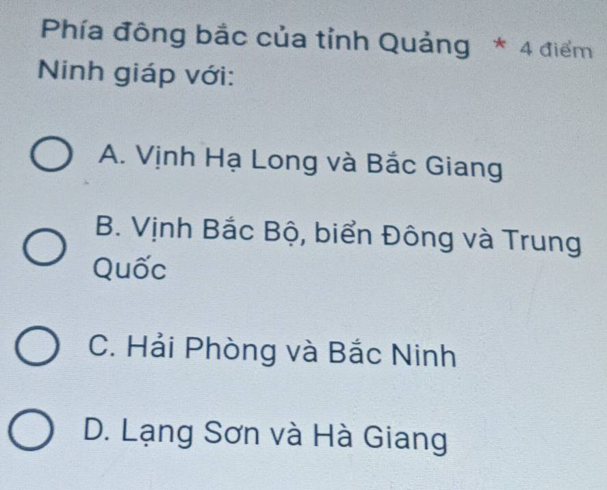 Phía đông bắc của tỉnh Quảng * 4 điểm
Ninh giáp với:
A. Vịnh Hạ Long và Bắc Giang
B. Vịnh Bắc Bộ, biển Đông và Trung
Quốc
C. Hải Phòng và Bắc Ninh
D. Lạng Sơn và Hà Giang