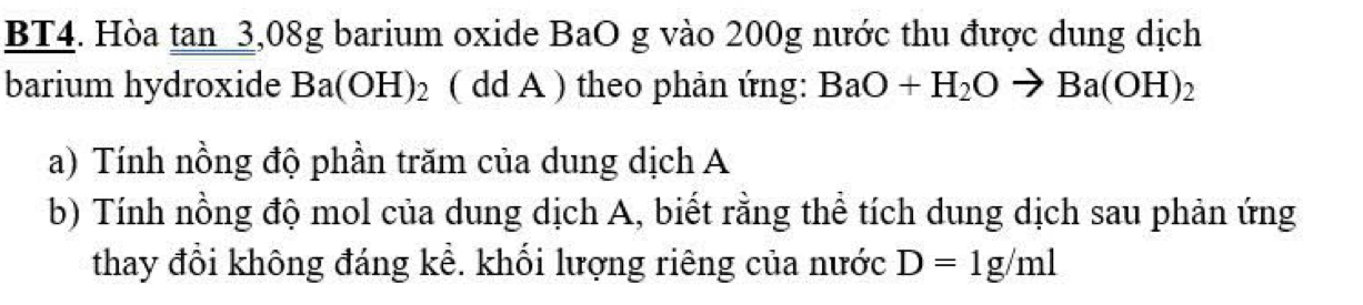 BT4. Hòa tan_3,08g barium oxide BaO g vào 200g nước thu được dung dịch 
barium hydroxide Ba(OH)_2 ( dd A ) theo phản ứng: BaO+H_2Oto Ba(OH)_2
a) Tính nồng độ phần trăm của dung dịch A 
b) Tính nồng độ mol của dung dịch A, biết rằng thể tích dung dịch sau phản ứng 
thay đổi không đáng kể. khối lượng riêng của nước D=1g/ml