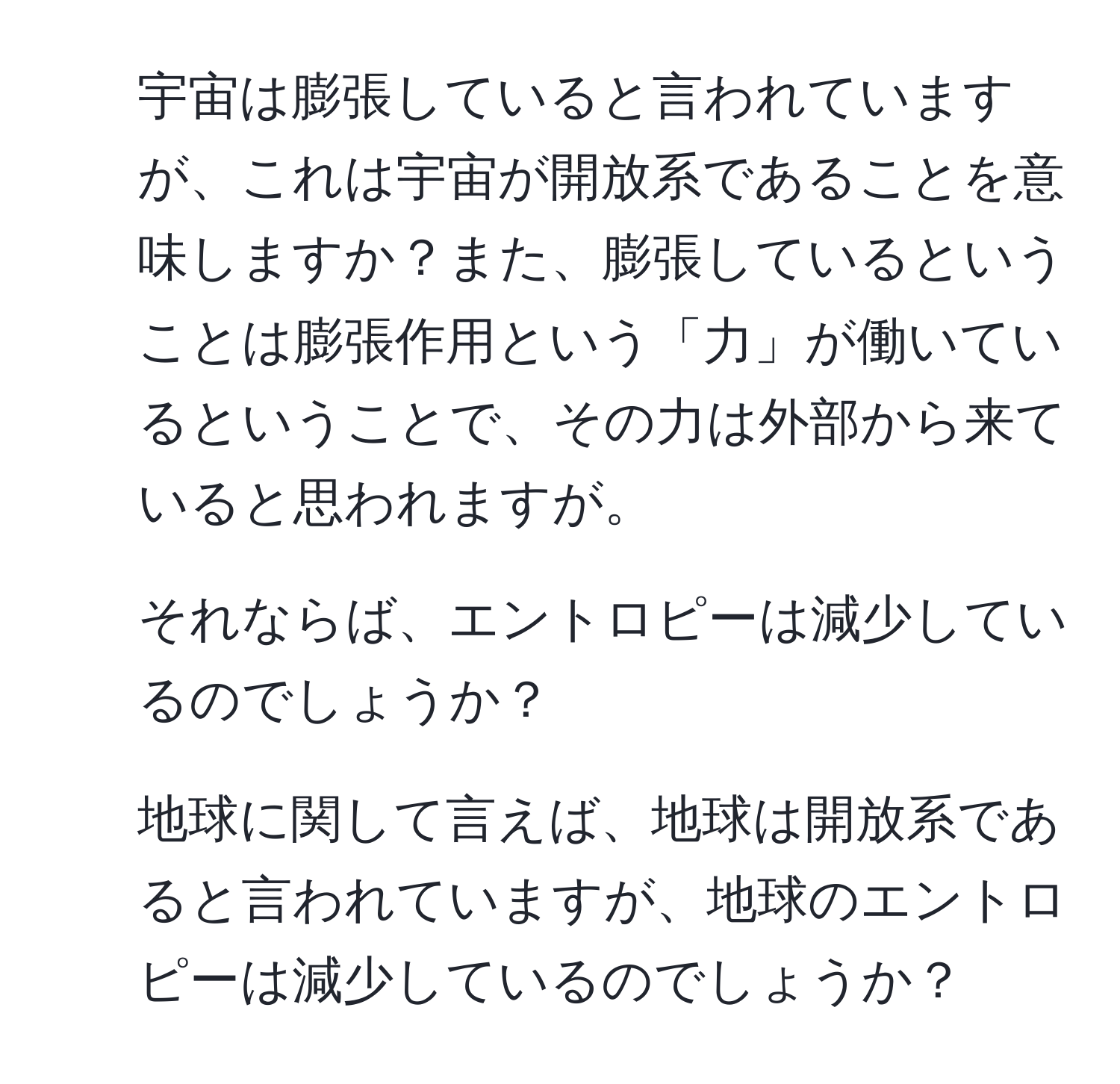 宇宙は膨張していると言われていますが、これは宇宙が開放系であることを意味しますか？また、膨張しているということは膨張作用という「力」が働いているということで、その力は外部から来ていると思われますが。  
2. それならば、エントロピーは減少しているのでしょうか？  
3. 地球に関して言えば、地球は開放系であると言われていますが、地球のエントロピーは減少しているのでしょうか？