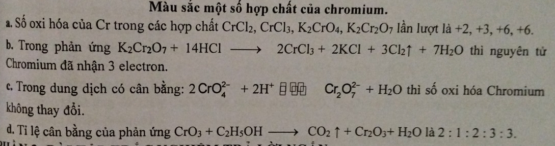 Màu sắc một số hợp chất của chromium.
a. Số oxi hóa của Cr trong các hợp chất CrCl_2, CrCl_3, K_2CrO_4, K_2Cr_2O_7 ần lượt 1 a+2, +3, +6, +6.
b. Trong phản ứng K_2Cr_2O_7+14HClto 2CrCl_3+2KCl+3Cl_2uparrow +7H_2O thì nguyên tử
Chromium đã nhận 3 electron.
c. Trong dung dịch có cân bằng: 2CrO_4^((2-)+2H^+) Cr_2O_7^((2-)+H_2)O thì số oxi hóa Chromium
không thay đổi.
d. Tỉ lệ cân bằng của phản ứng CrO_3+C_2H_5OHto CO_2uparrow +Cr_2O_3+H_2O là 2:1:2:3:3.