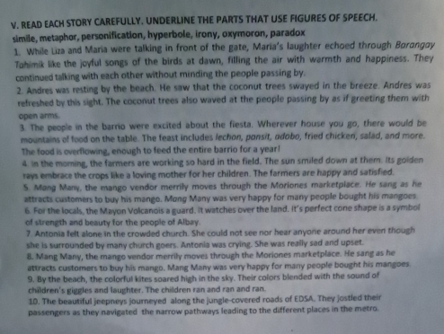 READ EACH STORY CAREFULLY. UNDERLINE THE PARTS THAT USE FIGURES OF SPEECH.
simile, metaphor, personification, hyperbole, irony, oxymoron, paradox
1. While Liza and Maria were talking in front of the gate, Maria's laughter echoed through Borangoy
Tahimik like the joyful songs of the birds at dawn, filling the air with warmth and happiness. They
continued talking with each other without minding the people passing by.
2. Andres was resting by the beach. He saw that the coconut trees swayed in the breeze. Andres was
refreshed by this sight. The coconut trees also waved at the people passing by as if greeting them with
open arms.
3. The people in the barrio were excited about the fiesta. Wherever house you go, there would be
mountains of food on the table. The feast includes lechon, ponsit, odobo, fried chicken, salad, and more.
The food is overflowing, enough to feed the entire barrio for a year!
4. In the moming, the farmers are working so hard in the field. The sun smiled down at them. Its goiden
rays embrace the crops like a loving mother for her children. The farmers are happy and satisfied.
S. Mang Many, the mango vendor merrily moves through the Moriones marketplace. He sang as he
attracts customers to buy his mango. Mung Many was very happy for many people bought his mangoes.
6. For the locals, the Mayon Volcanois a guard. It watches over the land. It's perfect cone shape is a symbol
of strength and beauty for the people of Albay.
7. Antonia felt alone in the crowded church. She could not see nor hear anyone around her even though
she is surrounded by many church goers. Antonia was crying. She was really sad and upset.
8. Mang Many, the mango vendor merrily moves through the Moriones marketplace. He sang as he
attracts customers to buy his mango, Mang Many was very happy for many people bought his mangoes.
9. By the beach, the colorful kites soared high in the sky. Their colors blended with the sound of
children's giggles and laughter. The children ran and ran and ran.
10. The beautiful jeepneys journeyed along the jungle-covered roads of EDSA. They jostled their
passengers as they navigated the narrow pathways leading to the different places in the metro.