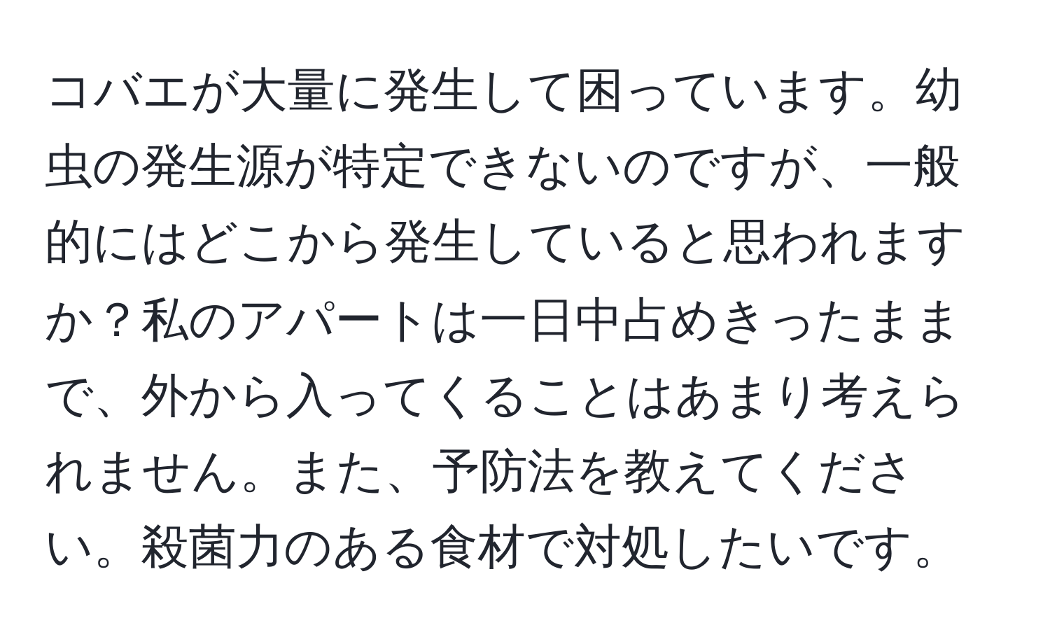 コバエが大量に発生して困っています。幼虫の発生源が特定できないのですが、一般的にはどこから発生していると思われますか？私のアパートは一日中占めきったままで、外から入ってくることはあまり考えられません。また、予防法を教えてください。殺菌力のある食材で対処したいです。