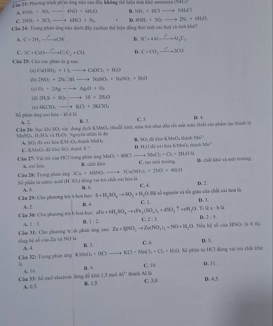 Phương trình phin ứng nào sau đây không thể hiện tính khử ammonia(NH_3)?
A. 4NH_3+5O_2_ · 4NO+6H_2O. B. NH_3+HClto NH_4Cl.
C. 2NH_3+3Cl_2to 6HCl+N_2. D. 4NH_3+3O_2to 2N_2+6H_2O.
Câu 24: Trong phản ứng nào dưới đây cacbon thể hiện đồng thời tính oxi hoá và tính khứ?
A. C+2H_2xrightarrow 1^oCH. 3C+4Alxrightarrow t^0Al_4C_3.
B.
C. 3C+CaOxrightarrow 1^oCiC_2+CO. D. C+CO_2xrightarrow 1^n2CO.
Câu 25: Cho các phản ứ g sau:
(a) Ca(OH)_2+Cl_2to CaOCl_2+H_2O
(b) 2NO_2+2NiOHto NaNO_3+NaNO_2+H_2O
(c) O_3+2Ag-to Ag_2O+O_2
(d) 2H_2S+SO_2to 3S+2H_2O
(e) 4KClO_3to KCl+3KClO_4
Số phản ứng oxi hdelta a-kl ử là D. 4.
A. 2. B. 3. C. 5.
Câu 26: Sục khí SO_2 vàc dung dịch KMnO₄ (thuốc tím), màu tím nhạt dần rồi mất màu (biết sản phẩm tạo thành là
MnSO_4.H_2SO_4 và H_2O). Nguyên nhân là do
A. SO_2 đā oxi hóa KM_1O_4 thành MnO_2. B. SO_2 đã khử KMnO_4 thành Mn^(2+).
C. KMnO_4 đã khử SO_2 thành S^(+6). D. H_2O đã oxi hóa KMn 1 4 thành Mn^(2+).
Câu 27: Vài trò của HCl trong phản ứng MnO_2+4HCl _  MnCl_2+Cl_2+2H_2O là
A. oxi hỏa. B. chất khử. C. tạo môi trường. D. chất khử và môi trưởng.
Câu 28: Trong phản ứng 3Cu+8HNO_3to 3Cu(NO_3)_2+2NO+4H_2O
ố phân tử nitric acid (H^-4O_3) đóng vai trò chất oxi hóa là D. 2.
A. 8. B. 6.
C. 4.
*  Câu 29: Cho phương trì h hoá học: S+H_2SO_4to SO_2+H_2O..  Hệ số nguyên và tối giản của chất oxi hoá là
A. 2. B. 4. C. 1. D. 3.
Câu 30: Cho phương trì h hoá học: aFe+bH_2SO_4to cFe_2(SO_4)_3+dSO_2uparrow +eH_2O Tỉ lhat ea:blhat a
A. 1:3. B. 1:2. C. 2:3. D. 2:9.
*  Câu 31: Cho phương tr nh phản ứng sau: Zn+HNO_3to Zn(NO_3)_2+NO+H_2O Nếu hệ số của HNO_3 là 8 thì
tổng hệ số của Zn và NO là
A. 4. B. 3. C. 6. D. 5.
Câu 32: Trong phản ứng KMnC _4+HCl to KCl+MnCl_2+Cl_2+H_2O. Số phân tử HCI đóng vai trò chất khử
là D. 11.
A. 16. B. 9. C. 10.
Câu 33: Số mol electron dùng để khử 1,5 mol Al^(3+) thành Al là
A. 0,5. B. 1,5. C. 3,0.
D. 4,5.